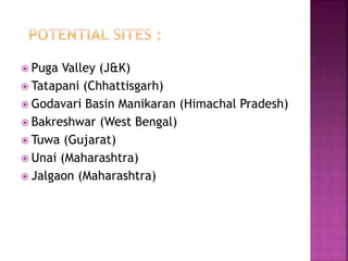  Puga Valley (J&K)
 Tatapani (Chhattisgarh)
 Godavari Basin Manikaran (Himachal Pradesh)
 Bakreshwar (West Bengal)
 Tuwa (Gujarat)
 Unai (Maharashtra)
 Jalgaon (Maharashtra)
 