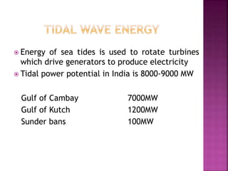  Energy of sea tides is used to rotate turbines
which drive generators to produce electricity
 Tidal power potential in India is 8000-9000 MW
Gulf of Cambay 7000MW
Gulf of Kutch 1200MW
Sunder bans 100MW
 
