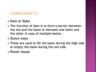  Dam or Dyke
 The function of dam is to form a barrier between
the sea and the basin or between one basin and
the other in case of multiple basins .
 Sluice ways
 These are used to fill the basin during the high tide
or empty the basin during the low tide.
 Power house
 