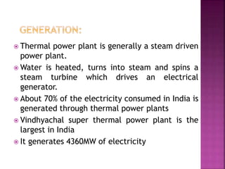  Thermal power plant is generally a steam driven
power plant.
 Water is heated, turns into steam and spins a
steam turbine which drives an electrical
generator.
 About 70% of the electricity consumed in India is
generated through thermal power plants
 Vindhyachal super thermal power plant is the
largest in India
 It generates 4360MW of electricity
 