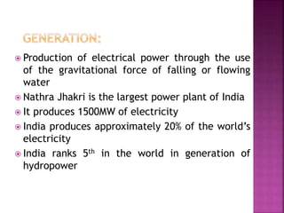  Production of electrical power through the use
of the gravitational force of falling or flowing
water
 Nathra Jhakri is the largest power plant of India
 It produces 1500MW of electricity
 India produces approximately 20% of the world’s
electricity
 India ranks 5th in the world in generation of
hydropower
 