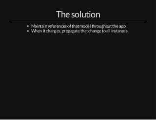 The solution 
Maintain references of that model throughout the app 
When it changes, propagate that change to all instance...