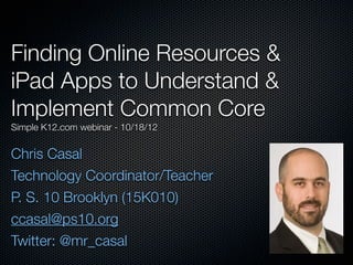 Finding Online Resources &
iPad Apps to Understand &
Implement Common Core
Simple K12.com webinar - 8/13/13
Chris Casal
Technology Coordinator/Teacher
P. S. 10 Brooklyn (15K010)
ccasal@ps10.org
Twitter: @mr_casal
Tuesday, August 13, 13
 