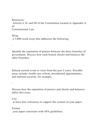 Resources:
Articles I, II, and III of the Constitution located in Appendix A
of
Constitutional Law
Write
a 1,000-word essay that addresses the following:
·
Identify the separation of powers between the three branches of
government. Discuss how each branch checks and balances the
other branches.
·
Selecta current event or issue from the past 5 years. Possible
areas include: health care reform, presidential appointments,
and national security, for example.
·
Discuss how the separation of powers and checks and balances
affect this issue.
Cite
at least four references to support the content of your paper.
Format
your paper consistent with APA guidelines.
 