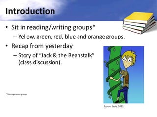 Introduction
• Sit in reading/writing groups*
– Yellow, green, red, blue and orange groups.

• Recap from yesterday
– Story of “Jack & the Beanstalk”
(class discussion).

*Homogeneous groups.

Source: Jade, 2012.

 