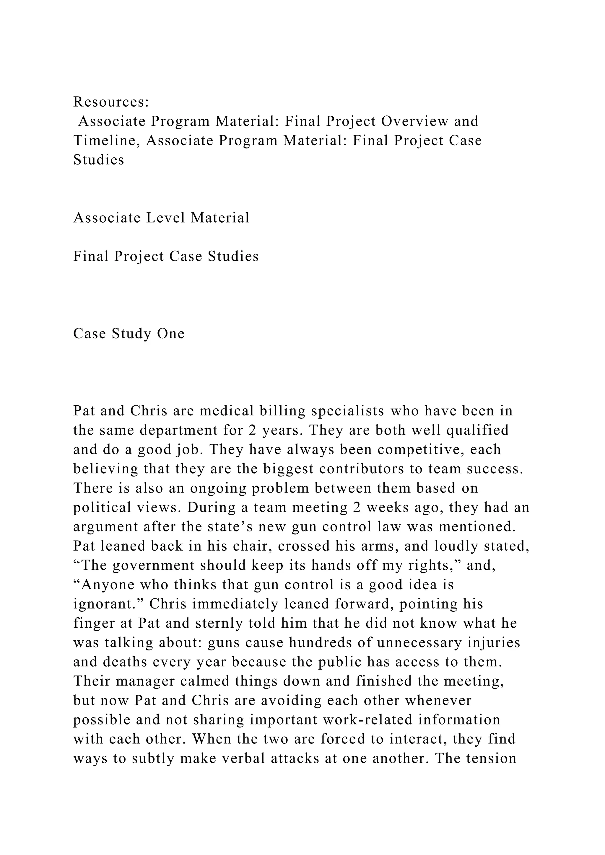Resources:
Associate Program Material: Final Project Overview and
Timeline, Associate Program Material: Final Project Case
Studies
Associate Level Material
Final Project Case Studies
Case Study One
Pat and Chris are medical billing specialists who have been in
the same department for 2 years. They are both well qualified
and do a good job. They have always been competitive, each
believing that they are the biggest contributors to team success.
There is also an ongoing problem between them based on
political views. During a team meeting 2 weeks ago, they had an
argument after the state’s new gun control law was mentioned.
Pat leaned back in his chair, crossed his arms, and loudly stated,
“The government should keep its hands off my rights,” and,
“Anyone who thinks that gun control is a good idea is
ignorant.” Chris immediately leaned forward, pointing his
finger at Pat and sternly told him that he did not know what he
was talking about: guns cause hundreds of unnecessary injuries
and deaths every year because the public has access to them.
Their manager calmed things down and finished the meeting,
but now Pat and Chris are avoiding each other whenever
possible and not sharing important work-related information
with each other. When the two are forced to interact, they find
ways to subtly make verbal attacks at one another. The tension
 