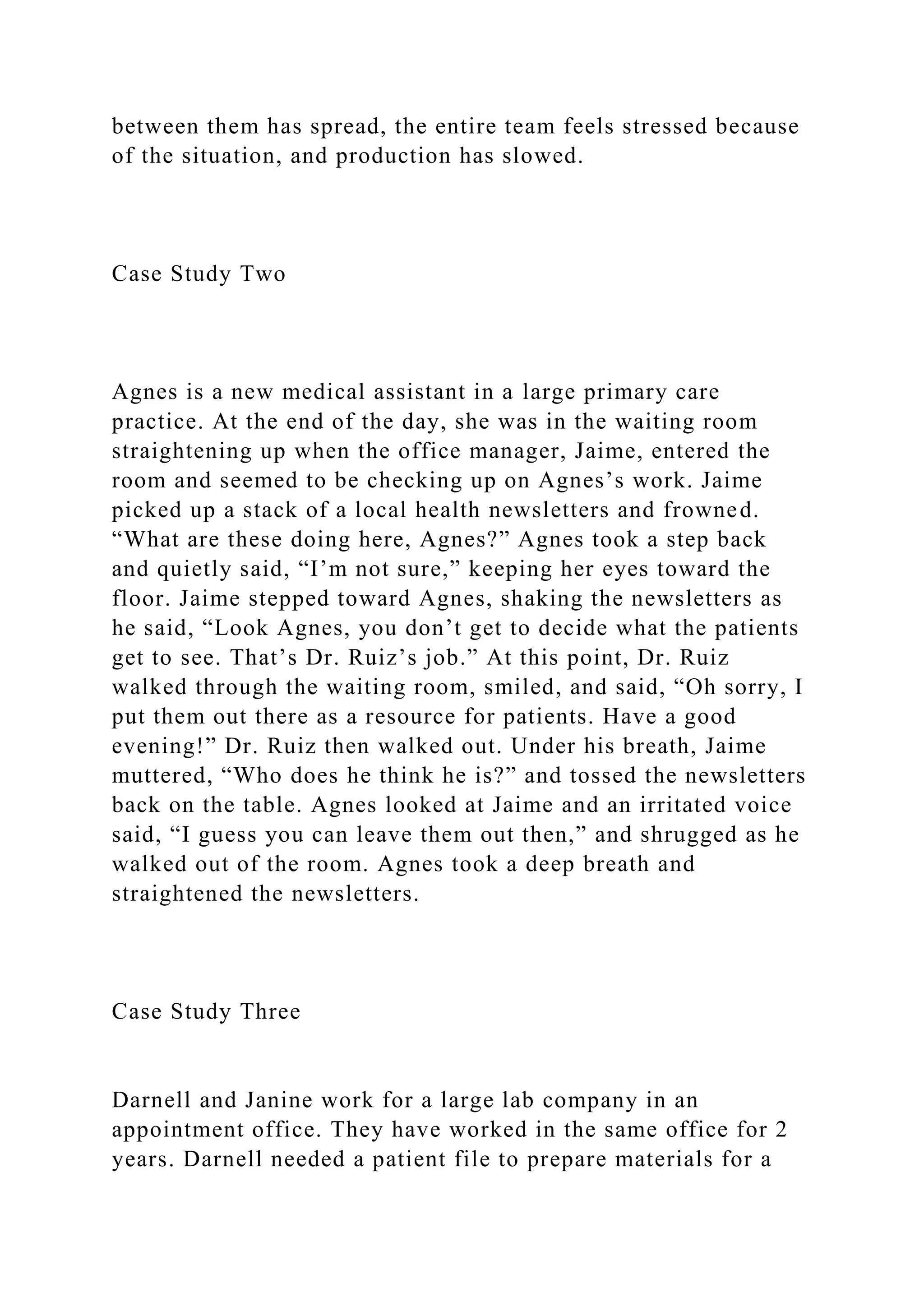 between them has spread, the entire team feels stressed because
of the situation, and production has slowed.
Case Study Two
Agnes is a new medical assistant in a large primary care
practice. At the end of the day, she was in the waiting room
straightening up when the office manager, Jaime, entered the
room and seemed to be checking up on Agnes’s work. Jaime
picked up a stack of a local health newsletters and frowned.
“What are these doing here, Agnes?” Agnes took a step back
and quietly said, “I’m not sure,” keeping her eyes toward the
floor. Jaime stepped toward Agnes, shaking the newsletters as
he said, “Look Agnes, you don’t get to decide what the patients
get to see. That’s Dr. Ruiz’s job.” At this point, Dr. Ruiz
walked through the waiting room, smiled, and said, “Oh sorry, I
put them out there as a resource for patients. Have a good
evening!” Dr. Ruiz then walked out. Under his breath, Jaime
muttered, “Who does he think he is?” and tossed the newsletters
back on the table. Agnes looked at Jaime and an irritated voice
said, “I guess you can leave them out then,” and shrugged as he
walked out of the room. Agnes took a deep breath and
straightened the newsletters.
Case Study Three
Darnell and Janine work for a large lab company in an
appointment office. They have worked in the same office for 2
years. Darnell needed a patient file to prepare materials for a
 