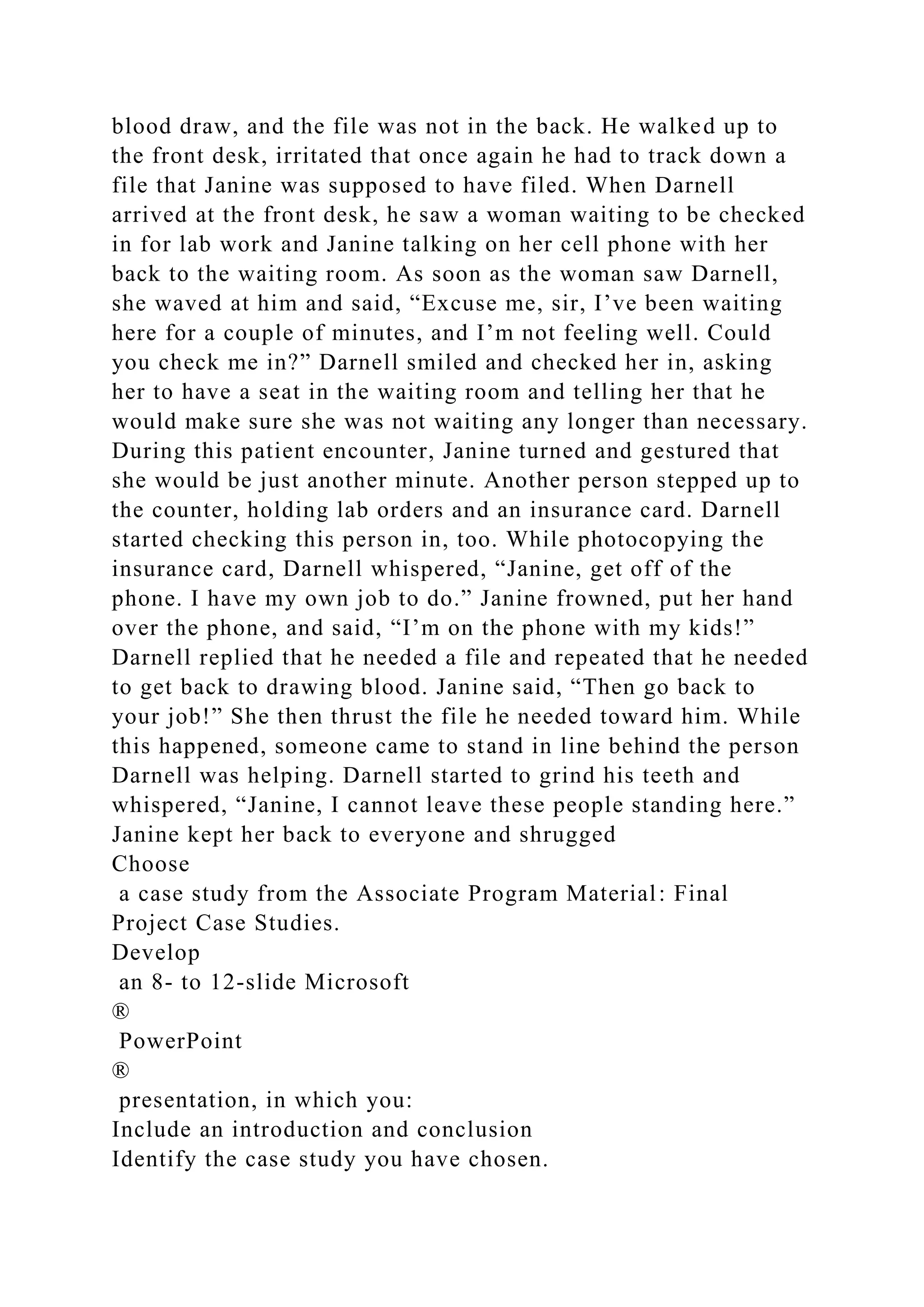 blood draw, and the file was not in the back. He walked up to
the front desk, irritated that once again he had to track down a
file that Janine was supposed to have filed. When Darnell
arrived at the front desk, he saw a woman waiting to be checked
in for lab work and Janine talking on her cell phone with her
back to the waiting room. As soon as the woman saw Darnell,
she waved at him and said, “Excuse me, sir, I’ve been waiting
here for a couple of minutes, and I’m not feeling well. Could
you check me in?” Darnell smiled and checked her in, asking
her to have a seat in the waiting room and telling her that he
would make sure she was not waiting any longer than necessary.
During this patient encounter, Janine turned and gestured that
she would be just another minute. Another person stepped up to
the counter, holding lab orders and an insurance card. Darnell
started checking this person in, too. While photocopying the
insurance card, Darnell whispered, “Janine, get off of the
phone. I have my own job to do.” Janine frowned, put her hand
over the phone, and said, “I’m on the phone with my kids!”
Darnell replied that he needed a file and repeated that he needed
to get back to drawing blood. Janine said, “Then go back to
your job!” She then thrust the file he needed toward him. While
this happened, someone came to stand in line behind the person
Darnell was helping. Darnell started to grind his teeth and
whispered, “Janine, I cannot leave these people standing here.”
Janine kept her back to everyone and shrugged
Choose
a case study from the Associate Program Material: Final
Project Case Studies.
Develop
an 8- to 12-slide Microsoft
®
PowerPoint
®
presentation, in which you:
Include an introduction and conclusion
Identify the case study you have chosen.
 