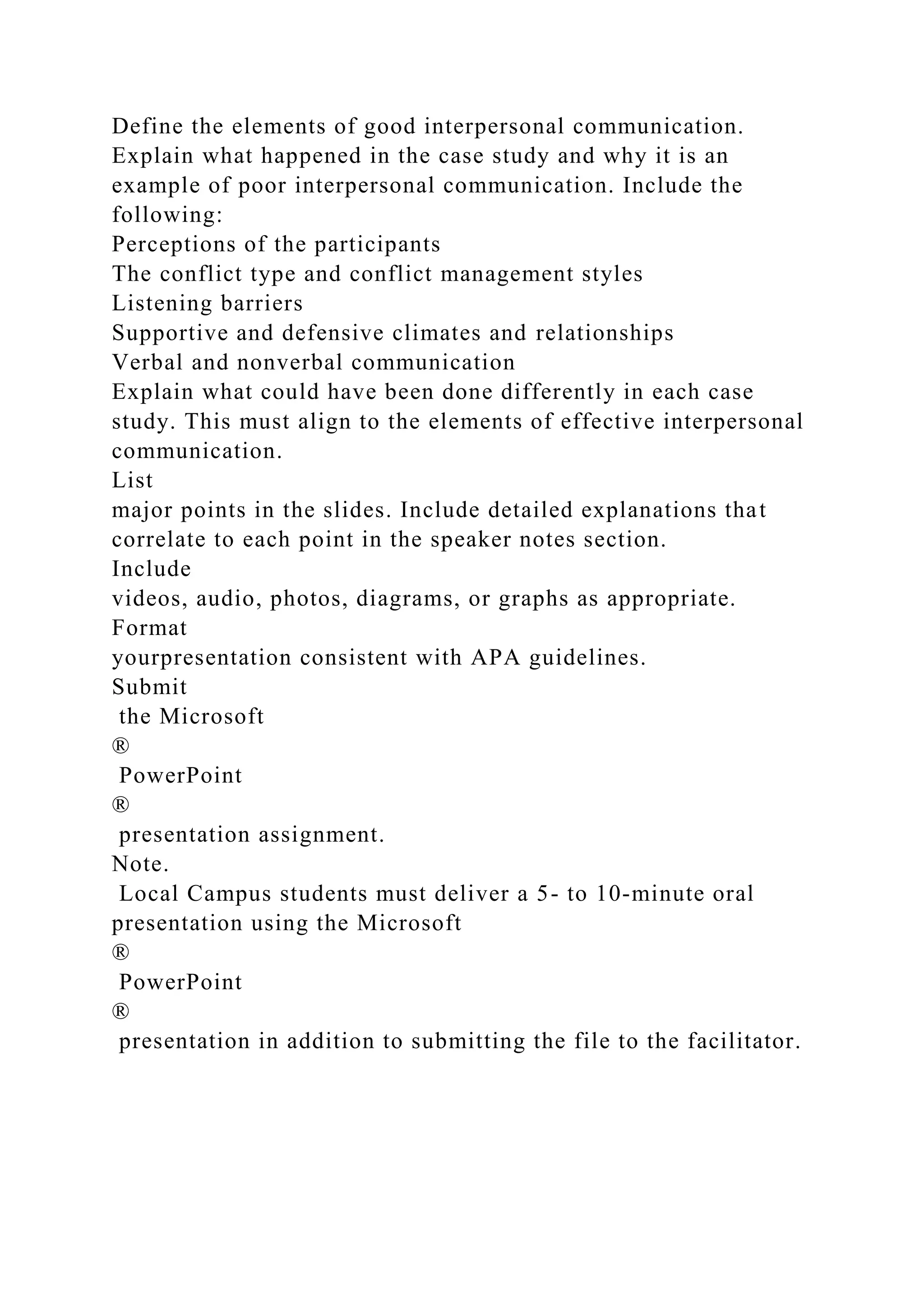 Define the elements of good interpersonal communication.
Explain what happened in the case study and why it is an
example of poor interpersonal communication. Include the
following:
Perceptions of the participants
The conflict type and conflict management styles
Listening barriers
Supportive and defensive climates and relationships
Verbal and nonverbal communication
Explain what could have been done differently in each case
study. This must align to the elements of effective interpersonal
communication.
List
major points in the slides. Include detailed explanations that
correlate to each point in the speaker notes section.
Include
videos, audio, photos, diagrams, or graphs as appropriate.
Format
yourpresentation consistent with APA guidelines.
Submit
the Microsoft
®
PowerPoint
®
presentation assignment.
Note.
Local Campus students must deliver a 5- to 10-minute oral
presentation using the Microsoft
®
PowerPoint
®
presentation in addition to submitting the file to the facilitator.
 