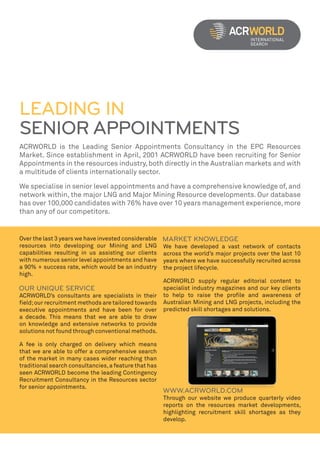 LEADING IN
SENIOR APPOINTMENTS
ACRWORLD is the Leading Senior Appointments Consultancy in the EPC Resources
Market. Since establishment in April, 2001 ACRWORLD have been recruiting for Senior
Appointments in the resources industry, both directly in the Australian markets and with
a multitude of clients internationally sector.

We specialise in senior level appointments and have a comprehensive knowledge of, and
network within, the major LNG and Major Mining Resource developments. Our database
has over 100,000 candidates with 76% have over 10 years management experience, more
than any of our competitors.


Over the last 3 years we have invested considerable
resources into developing our Mining and LNG           We have developed a vast network of contacts
capabilities resulting in us assisting our clients     across the world’s major projects over the last 10
with numerous senior level appointments and have       years where we have successfully recruited across
a 90% + success rate, which would be an industry       the project lifecycle.
high.
                                                       ACRWORLD supply regular editorial content to
                                                       specialist industry magazines and our key clients
ACRWORLD’s consultants are specialists in their        to help to raise the profile and awareness of
field; our recruitment methods are tailored towards    Australian Mining and LNG projects, including the
executive appointments and have been for over          predicted skill shortages and solutions.
a decade. This means that we are able to draw
on knowledge and extensive networks to provide
solutions not found through conventional methods.

A fee is only charged on delivery which means
that we are able to offer a comprehensive search
of the market in many cases wider reaching than
traditional search consultancies, a feature that has
seen ACRWORLD become the leading Contingency
Recruitment Consultancy in the Resources sector
for senior appointments.
                                                       Through our website we produce quarterly video
                                                       reports on the resources market developments,
                                                       highlighting recruitment skill shortages as they
                                                       develop.
 