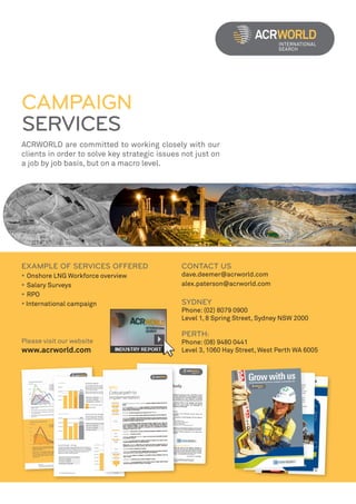 CAMPAIGN
SERVICES
ACRWORLD are committed to working closely with our
clients in order to solve key strategic issues not just on
a job by job basis, but on a macro level.




EXAMPLE OF SERVICES OFFERED                   CONTACT US
• Onshore LNG Workforce overview              dave.deemer@acrworld.com
• Salary Surveys                              alex.paterson@acrworld.com
• RPO
• International campaign                      SYDNEY
                                              Phone: (02) 8079 0900
                                              Level 1, 8 Spring Street, Sydney NSW 2000

                                              PERTH:
Please visit our website                      Phone: (08) 9480 0441
www.acrworld.com                              Level 3, 1060 Hay Street, West Perth WA 6005
 