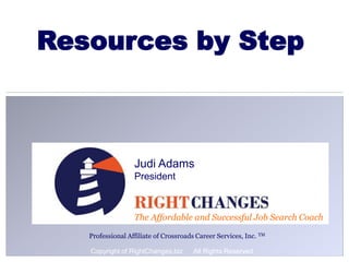 1
The Affordable and Successful Job Search Coach
Judi Adams
President
Professional Affiliate of Crossroads Career Services, Inc. TM
Resources by Step
Copyright of RightChanges.biz All Rights Reserved
 