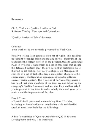 Resources:
Ch. 2, "Software Quality Attributes," of
Software Testing: Concepts and Operations
"Quality Attributes Table" document
Continue
your work using the scenario presented in Week One.
Iterative testing is an essential element of Agile. This requires
tracking the changes made and making sure all members of the
team have the correct version of the program.Quality Assurance
(QA) in Systems Development is a set of processes that ensure
the delivered systems meet the pre-defined expectations. Note
that QA is not testing. Software Configuration Management
consists of a set of tasks that track and control changes to the
environment. Configuration management incudes software
source version control. The Director of Software Engineering
has noted that some members of the team are not following the
company's Quality Assurance and Version Plan and has asked
you to present to the team in order to help them and your intern
understand the importance of the plan.
Part 1:Create
a PowerPoint® presentation containing 10 to 12 slides,
including an introduction and conclusion slide and detailed
speaker notes, that includes the following:
A brief description of Quality Assurance (QA) in Systems
Development and why it is important
 