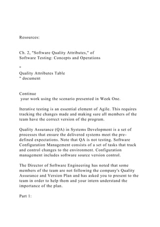 Resources:
Ch. 2, "Software Quality Attributes," of
Software Testing: Concepts and Operations
"
Quality Attributes Table
" document
Continue
your work using the scenario presented in Week One.
Iterative testing is an essential element of Agile. This requires
tracking the changes made and making sure all members of the
team have the correct version of the program.
Quality Assurance (QA) in Systems Development is a set of
processes that ensure the delivered systems meet the pre-
defined expectations. Note that QA is not testing. Software
Configuration Management consists of a set of tasks that track
and control changes to the environment. Configuration
management includes software source version control.
The Director of Software Engineering has noted that some
members of the team are not following the company's Quality
Assurance and Version Plan and has asked you to present to the
team in order to help them and your intern understand the
importance of the plan.
Part 1:
 