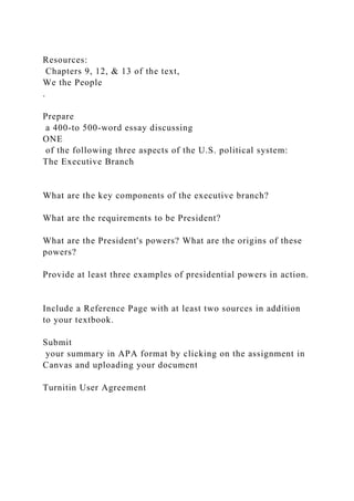 Resources:
Chapters 9, 12, & 13 of the text,
We the People
.
Prepare
a 400-to 500-word essay discussing
ONE
of the following three aspects of the U.S. political system:
The Executive Branch
What are the key components of the executive branch?
What are the requirements to be President?
What are the President's powers? What are the origins of these
powers?
Provide at least three examples of presidential powers in action.
Include a Reference Page with at least two sources in addition
to your textbook.
Submit
your summary in APA format by clicking on the assignment in
Canvas and uploading your document
Turnitin User Agreement
 
