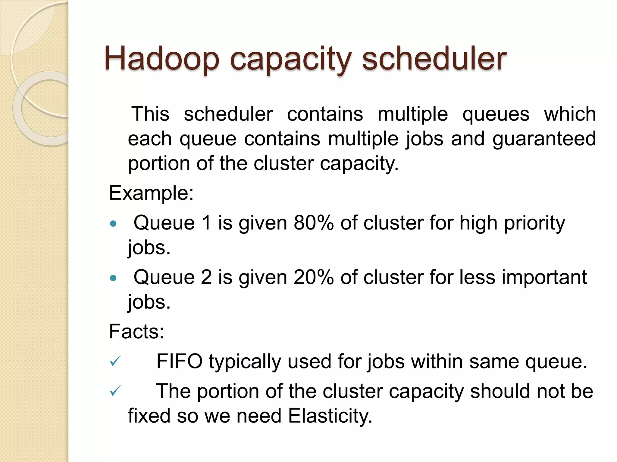 Hadoop capacity scheduler
This scheduler contains multiple queues which
each queue contains multiple jobs and guaranteed
portion of the cluster capacity.
Example:
 Queue 1 is given 80% of cluster for high priority
jobs.
 Queue 2 is given 20% of cluster for less important
jobs.
Facts:
 FIFO typically used for jobs within same queue.
 The portion of the cluster capacity should not be
fixed so we need Elasticity.
 