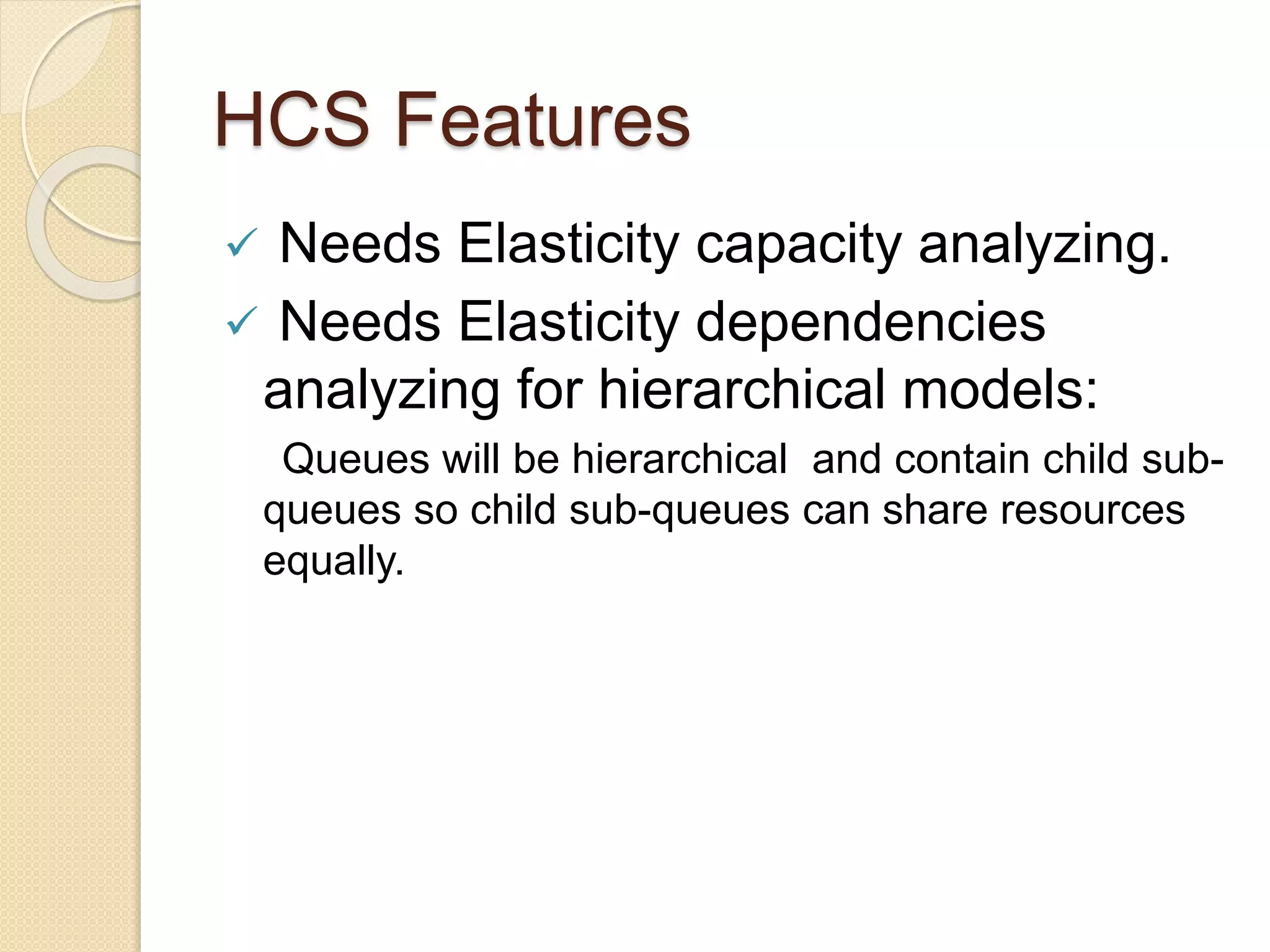 HCS Features
 Needs Elasticity capacity analyzing.
 Needs Elasticity dependencies
analyzing for hierarchical models:
Queues will be hierarchical and contain child sub-
queues so child sub-queues can share resources
equally.
 