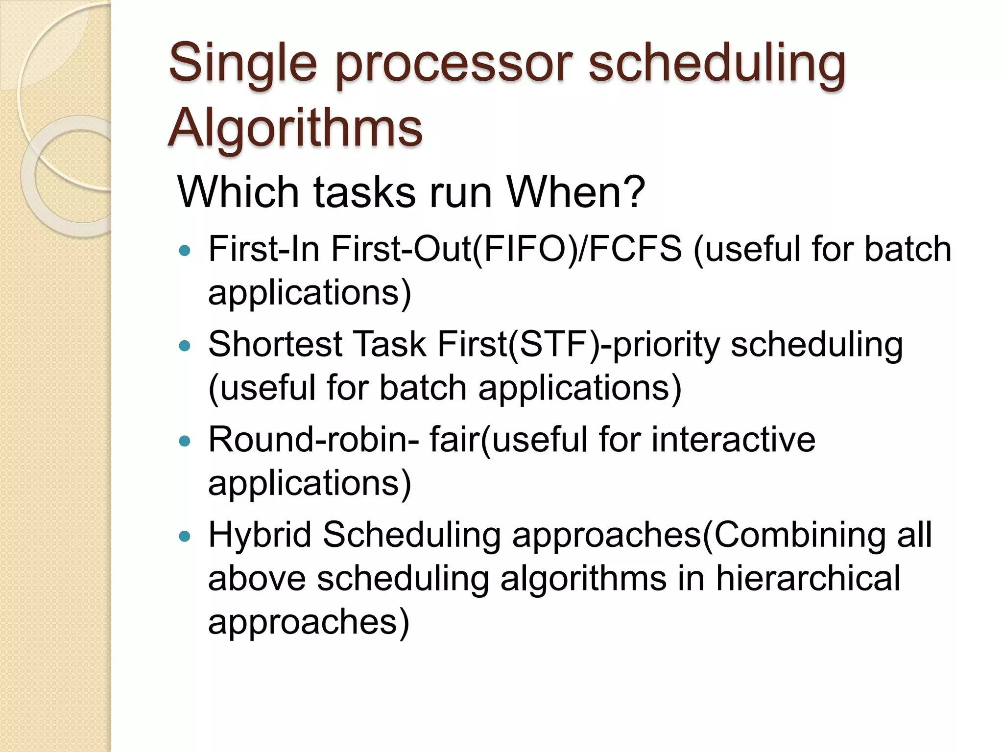 Single processor scheduling
Algorithms
Which tasks run When?
 First-In First-Out(FIFO)/FCFS (useful for batch
applications)
 Shortest Task First(STF)-priority scheduling
(useful for batch applications)
 Round-robin- fair(useful for interactive
applications)
 Hybrid Scheduling approaches(Combining all
above scheduling algorithms in hierarchical
approaches)
 