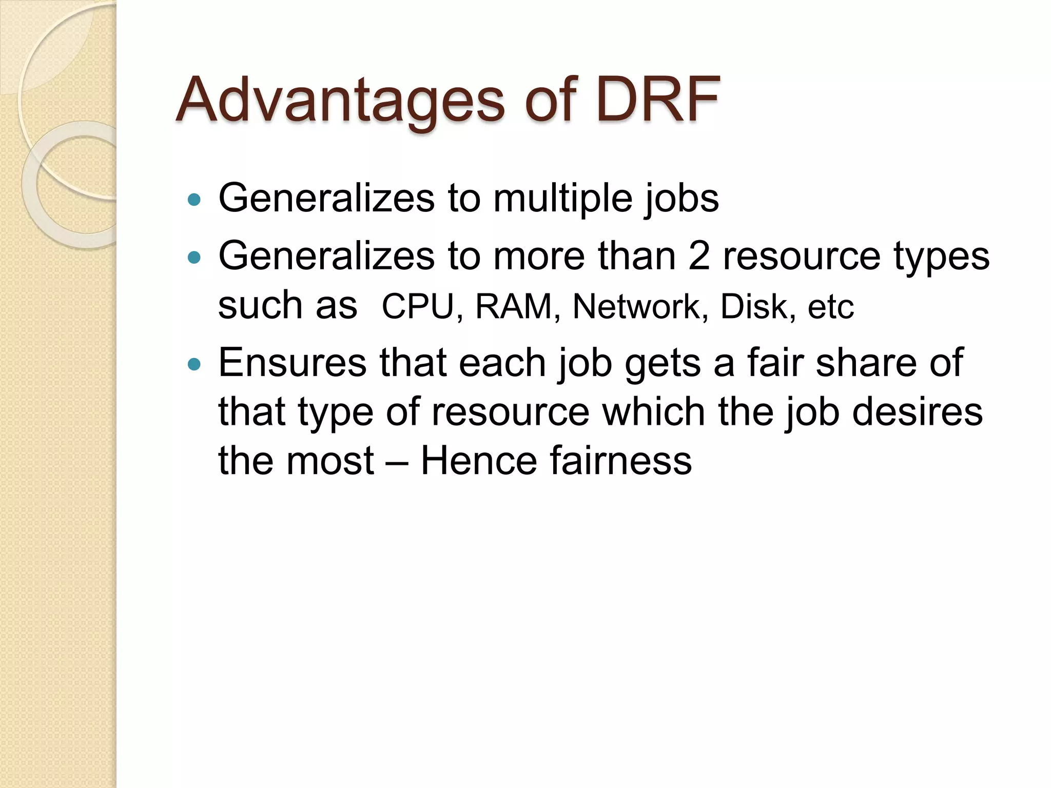 Advantages of DRF
 Generalizes to multiple jobs
 Generalizes to more than 2 resource types
such as CPU, RAM, Network, Disk, etc
 Ensures that each job gets a fair share of
that type of resource which the job desires
the most – Hence fairness
 