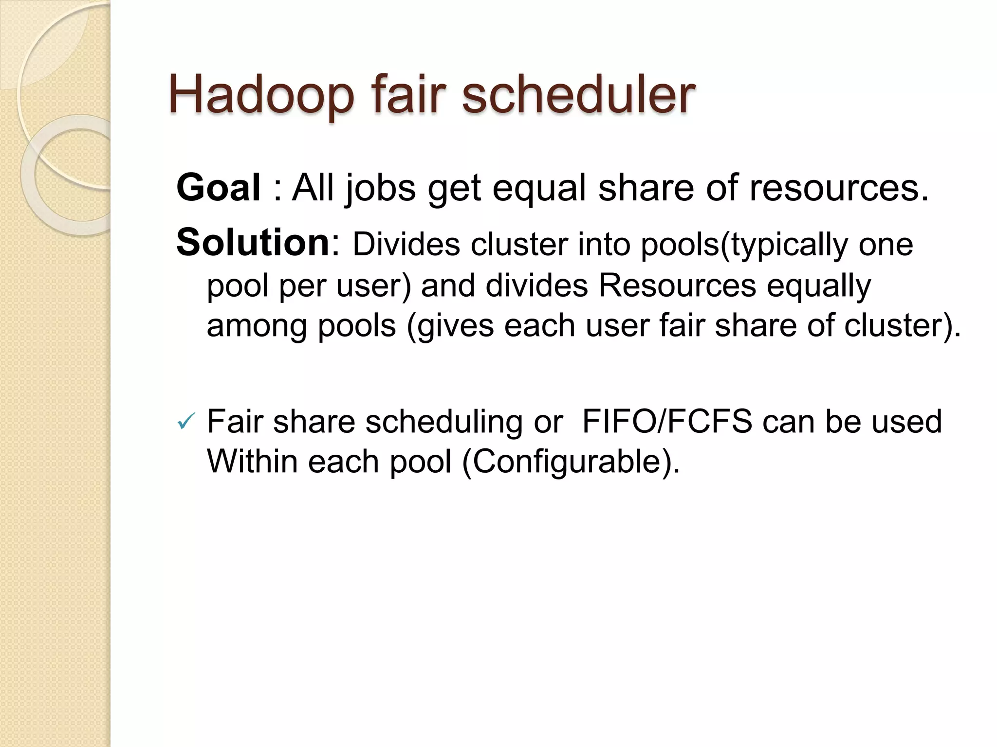 Hadoop fair scheduler
Goal : All jobs get equal share of resources.
Solution: Divides cluster into pools(typically one
pool per user) and divides Resources equally
among pools (gives each user fair share of cluster).
 Fair share scheduling or FIFO/FCFS can be used
Within each pool (Configurable).
 