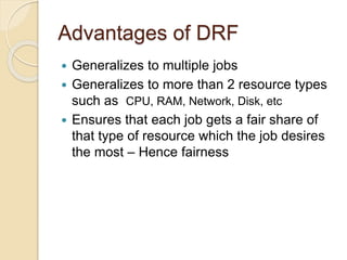 Advantages of DRF
 Generalizes to multiple jobs
 Generalizes to more than 2 resource types
such as CPU, RAM, Network, Disk, etc
 Ensures that each job gets a fair share of
that type of resource which the job desires
the most – Hence fairness
 