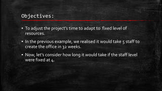 Objectives:
▪ To adjust the project’s time to adapt to fixed level of
resources.
▪ In the previous example, we realised it would take 5 staff to
create the office in 32 weeks.

▪ Now, let’s consider how long it would take if the staff level
were fixed at 4.

 