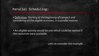 Parallel Scheduling:
▪ Definition: Starting at the beginning of a project and
considering all the eligible activities, in a parallel manner.
▪ An eligible activity would be one which could be started if
the resources were available.
Let’s re-consider the example….

 