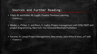 Sources and Further Reading:
▪ Fiiled, M. and Keller, M. (1998), Croatia: Thomson Learning
– Chapter 3.4

▪ Moder, J., Philips, C. and Davis, E. (1983), Project management with CPM, PERT and
project diagramming, New York: Van Nostrand Reinhold Publishers
▪ Kerzner, H. (2009) Project Management, New Jersey: John Wiley & Sons, 10th edn.
– Chapter 12

 