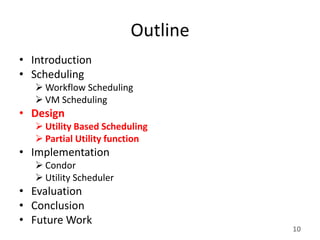 Outline
• Introduction
• Scheduling
    Workflow Scheduling
    VM Scheduling
• Design
    Utility Based Scheduling
    Partial Utility function
• Implementation
    Condor
    Utility Scheduler
• Evaluation
• Conclusion
• Future Work
                                   10
 