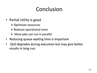 Conclusion
• Partial Utility is good
    Optimizes resources
    Reduces operational costs
    More jobs can run in parallel
• Reducing queue waiting time is important
• QoS degrades during execution but may give better
  results in long run.




                                                      24
 