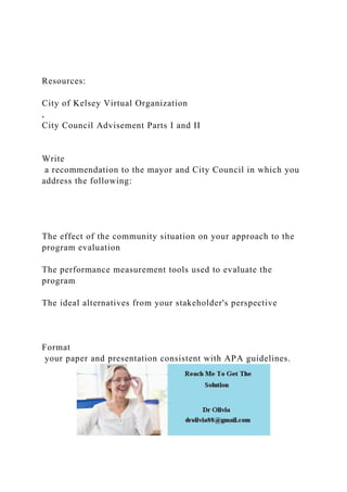 Resources:
City of Kelsey Virtual Organization
,
City Council Advisement Parts I and II
Write
a recommendation to the mayor and City Council in which you
address the following:
The effect of the community situation on your approach to the
program evaluation
The performance measurement tools used to evaluate the
program
The ideal alternatives from your stakeholder's perspective
Format
your paper and presentation consistent with APA guidelines.
 