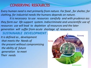 CONSERVING RESOURCES
Every human need is met primarily from nature. For food , for shelter, for
clothing, for industrial needs the humans depends on nature.
It is necessary to use resources carefully and with prudence ass
they form our life support system. Indiscriminate and unscientific use of
resources use will lead to depletion of resources and the later
generation will suffer from acute shortage of resources.
SUSTAINABLE DEVELOPMENT :
It is defined as , development
that meets the Needs of
the present without compromising
the ability of future
generation to meet
Their needs
 