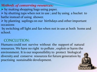 Methods of conserving resources:
 by making shopping bags using paper.
 by shutting taps when not in use ; and by using a bucket to
bathe instead of using shower.
 by planting saplings on our birthdays and other important
occasions
by switching off light and fan when not in use at both home and
school.
CONCLUTION:
Humans could not survive without the support of natural
resources. We have no right to pollute , exploit or harm the
environment. It is our responsibility to protect biological
diversity and conserve resources for future generation by
practising sustainable development.
 