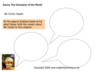 Danny The Champion of the World


 Mr Victor Hazell.


In the speech bubbles below write
what Danny tells the reader about
Mr Hazell in this chapter.




                         Copyright 2006 www.englishteaching.co.uk
 
