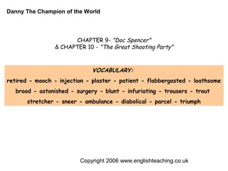 Danny The Champion of the World




                       CHAPTER 9- "Doc Spencer"
                & CHAPTER 10 - "The Great Shooting Party"



                              VOCABULARY:
retired - mooch - injection - plaster - patient - flabbergasted - loathsome
   brood - astonished - surgery - blunt - infuriating - trousers - trout
       stretcher - sneer - ambulance - diabolical - parcel - triumph




                         Copyright 2006 www.englishteaching.co.uk
 