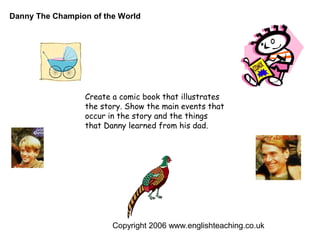 Danny The Champion of the World




                 Create a comic book that illustrates
                 the story. Show the main events that
                 occur in the story and the things
                 that Danny learned from his dad.




                        Copyright 2006 www.englishteaching.co.uk
 
