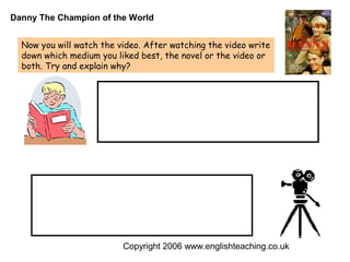 Danny The Champion of the World


  Now you will watch the video. After watching the video write
  down which medium you liked best, the novel or the video or
  both. Try and explain why?




                          Copyright 2006 www.englishteaching.co.uk
 