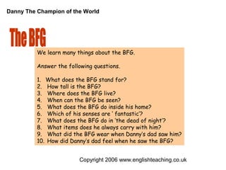 Danny The Champion of the World




          We learn many things about the BFG.

          Answer the following questions.

          1. What does the BFG stand for?
          2. How tall is the BFG?
          3. Where does the BFG live?
          4. When can the BFG be seen?
          5. What does the BFG do inside his home?
          6. Which of his senses are ‘ fantastic’?
          7. What does the BFG do in ‘the dead of night’?
          8. What items does he always carry with him?
          9. What did the BFG wear when Danny’s dad saw him?
          10. How did Danny’s dad feel when he saw the BFG?


                         Copyright 2006 www.englishteaching.co.uk
 