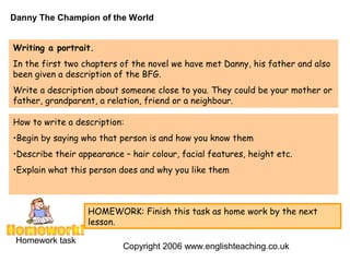 Danny The Champion of the World


Writing a portrait.
In the first two chapters of the novel we have met Danny, his father and also
been given a description of the BFG.
Write a description about someone close to you. They could be your mother or
father, grandparent, a relation, friend or a neighbour.

How to write a description:
•Begin by saying who that person is and how you know them
•Describe their appearance – hair colour, facial features, height etc.
•Explain what this person does and why you like them



                  HOMEWORK: Finish this task as home work by the next
                  lesson.

 Homework task
                           Copyright 2006 www.englishteaching.co.uk
 