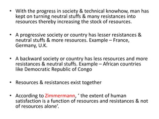 • With the progress in society & technical knowhow, man has
kept on turning neutral stuffs & many resistances into
resources thereby increasing the stock of resources.
• A progressive society or country has lesser resistances &
neutral stuffs & more resources. Example – France,
Germany, U.K.
• A backward society or country has less resources and more
resistances & neutral stuffs. Example – African countries
like Democratic Republic of Congo
• Resources & resistances exist together
• According to Zimmermann, ‘ the extent of human
satisfaction is a function of resources and resistances & not
of resources alone’.
 