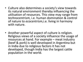 • Culture also determines a society’s view towards
its natural environment thereby influencing the
utilisation of resources. This view may range from
technocentrism, i.e. human domination & control
of nature to ecocentrism,i.e. living in harmony
with nature.
• Another powerful aspect of culture is religion.
Religious views of a society influence the usage of
resources at hand. For example – meat industry
(beef & pork) is well developed in Argentina but
in India due to religious factors it has not
developed, though India has the largest cattle
population in the world.
 