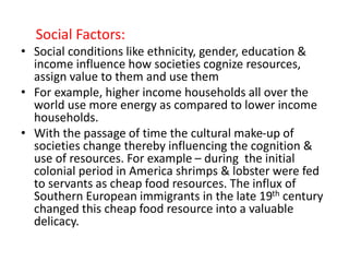 Social Factors:
• Social conditions like ethnicity, gender, education &
income influence how societies cognize resources,
assign value to them and use them
• For example, higher income households all over the
world use more energy as compared to lower income
households.
• With the passage of time the cultural make-up of
societies change thereby influencing the cognition &
use of resources. For example – during the initial
colonial period in America shrimps & lobster were fed
to servants as cheap food resources. The influx of
Southern European immigrants in the late 19th century
changed this cheap food resource into a valuable
delicacy.
 