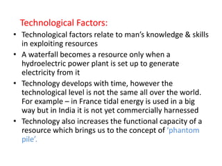 Technological Factors:
• Technological factors relate to man’s knowledge & skills
in exploiting resources
• A waterfall becomes a resource only when a
hydroelectric power plant is set up to generate
electricity from it
• Technology develops with time, however the
technological level is not the same all over the world.
For example – in France tidal energy is used in a big
way but in India it is not yet commercially harnessed
• Technology also increases the functional capacity of a
resource which brings us to the concept of ‘phantom
pile’.
 