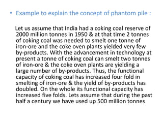• Example to explain the concept of phantom pile :
Let us assume that India had a coking coal reserve of
2000 million tonnes in 1950 & at that time 2 tonnes
of coking coal was needed to smelt one tonne of
iron-ore and the coke oven plants yielded very few
by-products. With the advancement in technology at
present a tonne of coking coal can smelt two tonnes
of iron-ore & the coke oven plants are yielding a
large number of by-products. Thus, the functional
capacity of coking coal has increased four fold in
smelting of iron-ore & the yield of by-products has
doubled. On the whole its functional capacity has
increased five folds. Lets assume that during the past
half a century we have used up 500 million tonnes
 