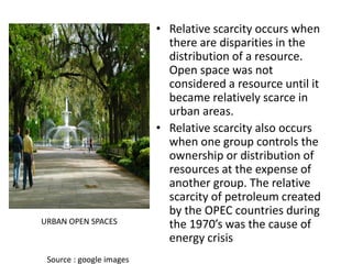 • Relative scarcity occurs when
there are disparities in the
distribution of a resource.
Open space was not
considered a resource until it
became relatively scarce in
urban areas.
• Relative scarcity also occurs
when one group controls the
ownership or distribution of
resources at the expense of
another group. The relative
scarcity of petroleum created
by the OPEC countries during
the 1970’s was the cause of
energy crisis
URBAN OPEN SPACES
Source : google images
 