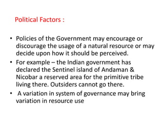 Political Factors :
• Policies of the Government may encourage or
discourage the usage of a natural resource or may
decide upon how it should be perceived.
• For example – the Indian government has
declared the Sentinel island of Andaman &
Nicobar a reserved area for the primitive tribe
living there. Outsiders cannot go there.
• A variation in system of governance may bring
variation in resource use
 