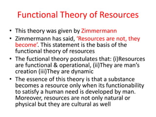 Functional Theory of Resources
• This theory was given by Zimmermann
• Zimmermann has said, ‘Resources are not, they
become’. This statement is the basis of the
functional theory of resources
• The fuctional theory postulates that: (i)Resources
are functional & operational, (ii)They are man’s
creation (iii)They are dynamic
• The essence of this theory is that a substance
becomes a resource only when its functionability
to satisfy a human need is developed by man.
Moreover, resources are not only natural or
physical but they are cultural as well
 