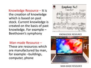 Knowledge Resource – It is
the creation of knowledge
which is based on past
stock. Current knowledge is
created on the basis of past
knowledge. For example –
Beethoven’s symphony
Man-made Resource –
These are resources which
are manufactured by man,
for example –buildings,
computer, phone
KNOWLEDGE RESOURCE
MAN-MADE RESOURCE
 