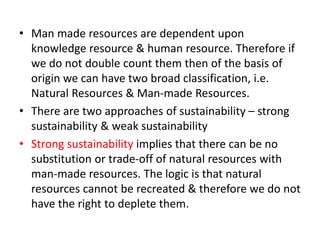 • Man made resources are dependent upon
knowledge resource & human resource. Therefore if
we do not double count them then of the basis of
origin we can have two broad classification, i.e.
Natural Resources & Man-made Resources.
• There are two approaches of sustainability – strong
sustainability & weak sustainability
• Strong sustainability implies that there can be no
substitution or trade-off of natural resources with
man-made resources. The logic is that natural
resources cannot be recreated & therefore we do not
have the right to deplete them.
 