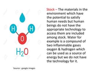 Stock – The materials in the
environment which have
the potential to satisfy
human needs but human
beings do not have the
appropriate technology to
access them are included
among stock. Water for
example is a compound of
two inflammable gases
oxygen & hydrogen which
can be used as a source of
energy but we do not have
the technology for it.
Source : google images
 